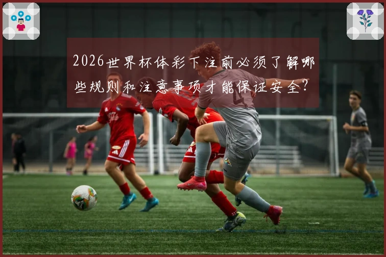 2026世界杯体彩下注前必须了解哪些规则和注意事项才能保证安全？